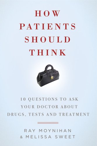 How patients should think : 10 questions to ask your doctor about drugs, tests, and treatment